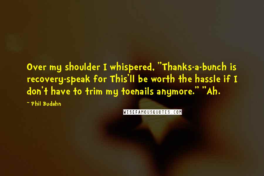 Phil Budahn quotes: Over my shoulder I whispered, "Thanks-a-bunch is recovery-speak for This'll be worth the hassle if I don't have to trim my toenails anymore." "Ah. Phil Budahn quotes: Over my shoulder I whispered, "Thanks-a-bunch is recovery-speak for This'll be worth the hassle if I don't have to trim my toenails anymore." "Ah.