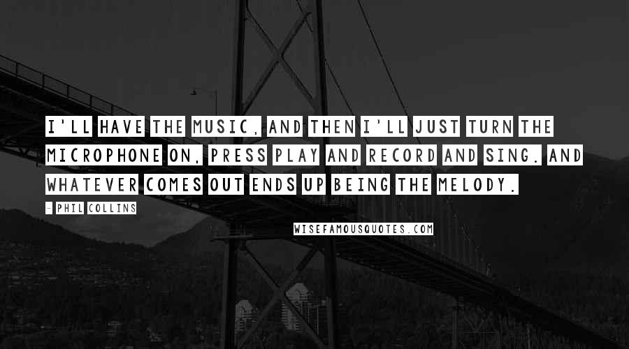 Phil Collins quotes: I'll have the music, and then I'll just turn the microphone on, press Play and Record and sing. And whatever comes out ends up being the melody. Phil Collins quotes: I'll have the music, and then I'll just turn the microphone on, press Play and Record and sing. And whatever comes out ends up being the melody.