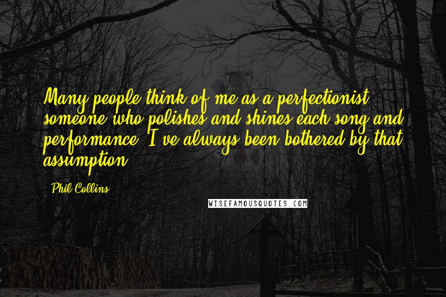 Phil Collins quotes: Many people think of me as a perfectionist, someone who polishes and shines each song and performance. I've always been bothered by that assumption. Phil Collins quotes: Many people think of me as a perfectionist, someone who polishes and shines each song and performance. I've always been bothered by that assumption.
