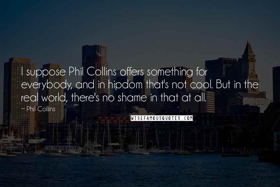 Phil Collins quotes: I suppose Phil Collins offers something for everybody, and in hipdom that's not cool. But in the real world, there's no shame in that at all. Phil Collins quotes: I suppose Phil Collins offers something for everybody, and in hipdom that's not cool. But in the real world, there's no shame in that at all.