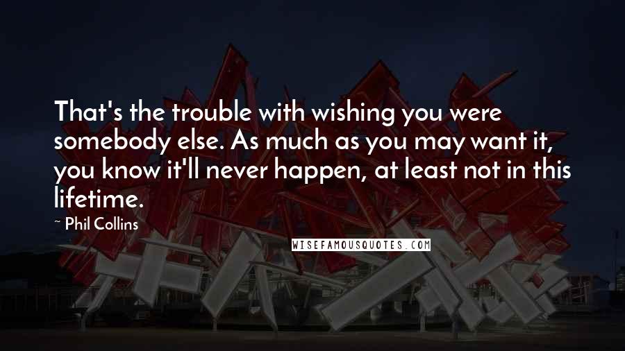 Phil Collins quotes: That's the trouble with wishing you were somebody else. As much as you may want it, you know it'll never happen, at least not in this lifetime.