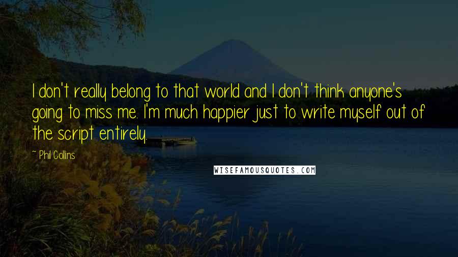 Phil Collins quotes: I don't really belong to that world and I don't think anyone's going to miss me. I'm much happier just to write myself out of the script entirely. Phil Collins quotes: I don't really belong to that world and I don't think anyone's going to miss me. I'm much happier just to write myself out of the script entirely.