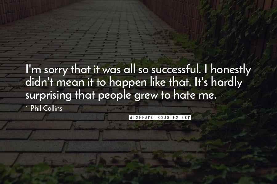 Phil Collins quotes: I'm sorry that it was all so successful. I honestly didn't mean it to happen like that. It's hardly surprising that people grew to hate me. Phil Collins quotes: I'm sorry that it was all so successful. I honestly didn't mean it to happen like that. It's hardly surprising that people grew to hate me.