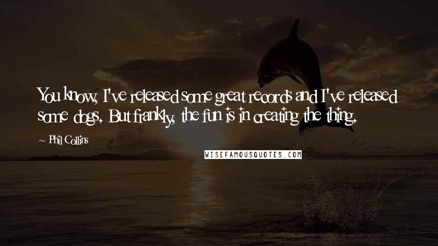 Phil Collins quotes: You know, I've released some great records and I've released some dogs. But frankly, the fun is in creating the thing.