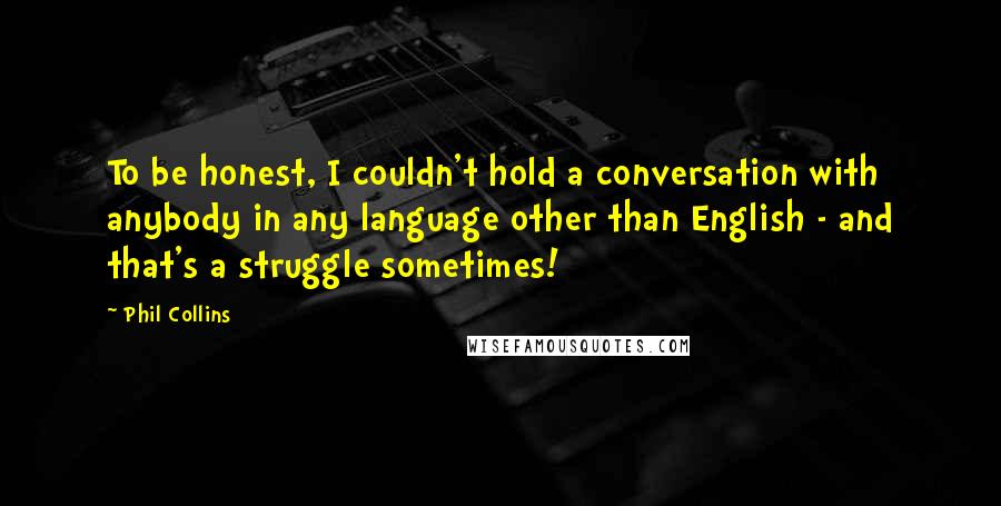 Phil Collins quotes: To be honest, I couldn't hold a conversation with anybody in any language other than English - and that's a struggle sometimes! Phil Collins quotes: To be honest, I couldn't hold a conversation with anybody in any language other than English - and that's a struggle sometimes!