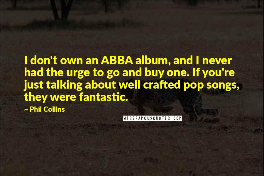 Phil Collins quotes: I don't own an ABBA album, and I never had the urge to go and buy one. If you're just talking about well crafted pop songs, they were fantastic. Phil Collins quotes: I don't own an ABBA album, and I never had the urge to go and buy one. If you're just talking about well crafted pop songs, they were fantastic.