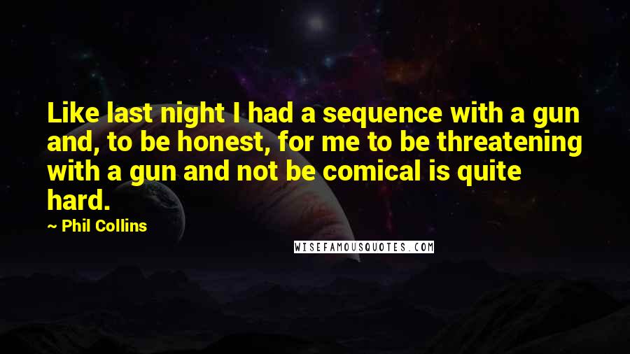 Phil Collins quotes: Like last night I had a sequence with a gun and, to be honest, for me to be threatening with a gun and not be comical is quite hard. Phil Collins quotes: Like last night I had a sequence with a gun and, to be honest, for me to be threatening with a gun and not be comical is quite hard.