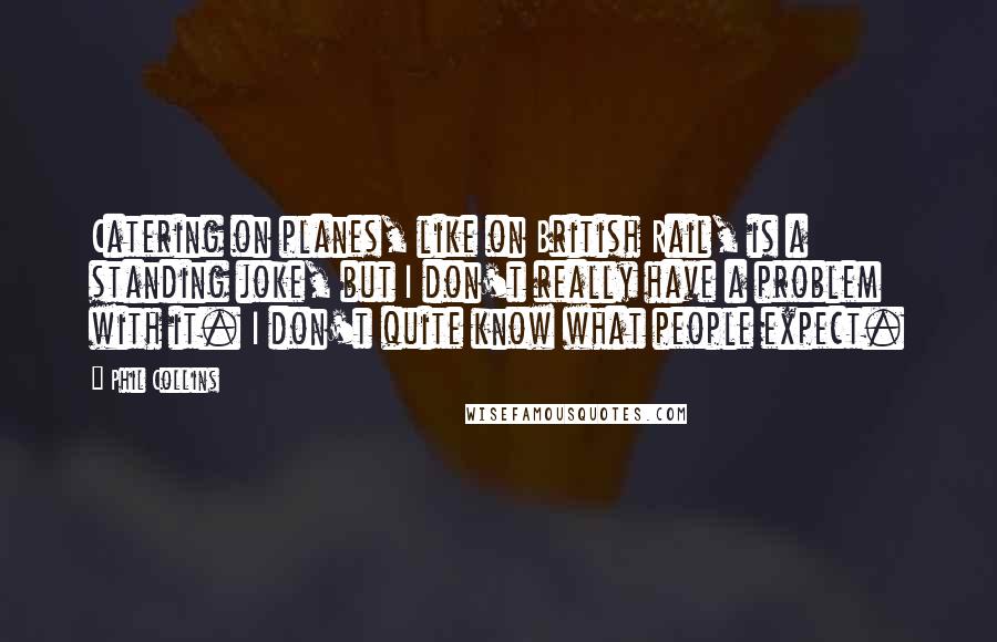 Phil Collins quotes: Catering on planes, like on British Rail, is a standing joke, but I don't really have a problem with it. I don't quite know what people expect. Phil Collins quotes: Catering on planes, like on British Rail, is a standing joke, but I don't really have a problem with it. I don't quite know what people expect.
