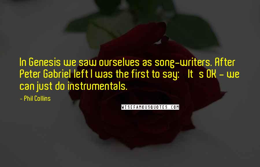Phil Collins quotes: In Genesis we saw ourselves as song-writers. After Peter Gabriel left I was the first to say: 'It's OK - we can just do instrumentals.' Phil Collins quotes: In Genesis we saw ourselves as song-writers. After Peter Gabriel left I was the first to say: 'It's OK - we can just do instrumentals.'