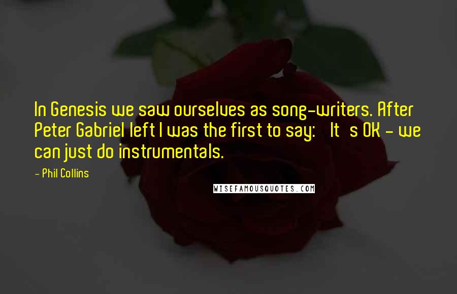 Phil Collins quotes: In Genesis we saw ourselves as song-writers. After Peter Gabriel left I was the first to say: 'It's OK - we can just do instrumentals.'