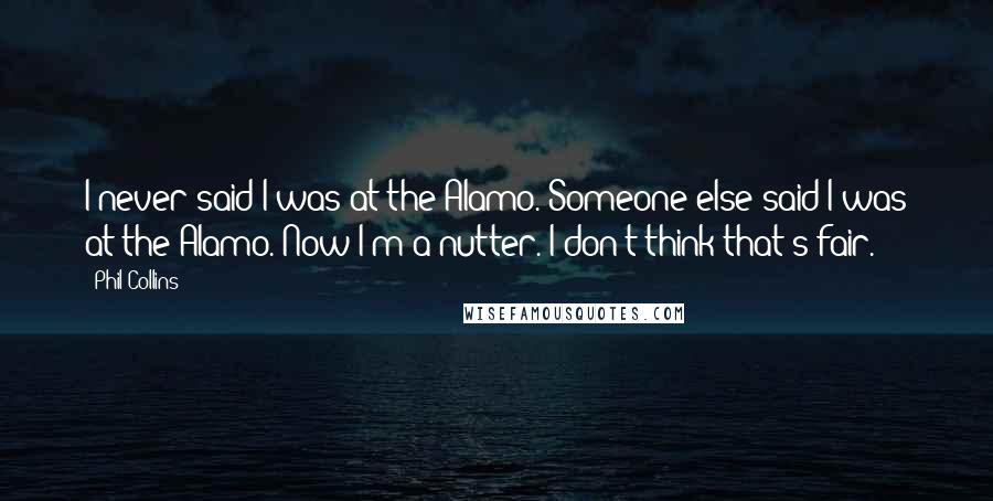 Phil Collins quotes: I never said I was at the Alamo. Someone else said I was at the Alamo. Now I'm a nutter. I don't think that's fair.