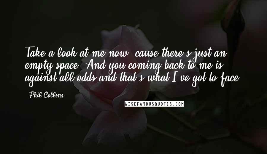 Phil Collins quotes: Take a look at me now, cause there's just an empty space. And you coming back to me is against all odds and that's what I've got to face. Phil Collins quotes: Take a look at me now, cause there's just an empty space. And you coming back to me is against all odds and that's what I've got to face.