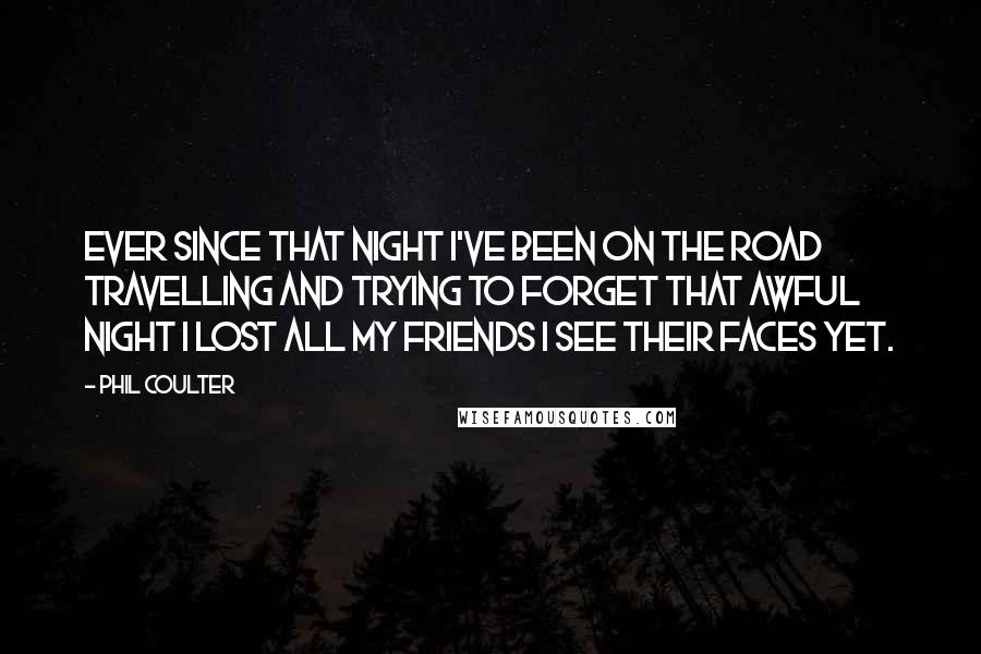 Phil Coulter quotes: Ever since that night I've been on the road Travelling and trying to forget That awful night I lost all my friends I see their faces yet. Phil Coulter quotes: Ever since that night I've been on the road Travelling and trying to forget That awful night I lost all my friends I see their faces yet.