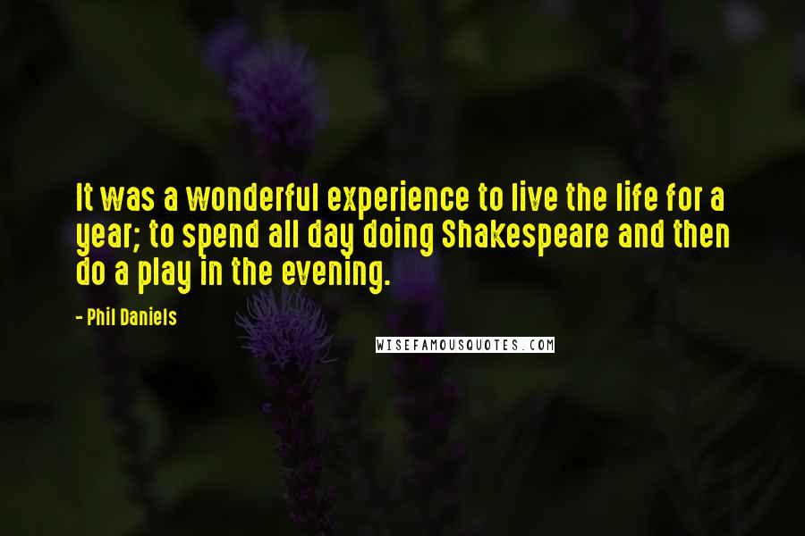 Phil Daniels quotes: It was a wonderful experience to live the life for a year; to spend all day doing Shakespeare and then do a play in the evening. Phil Daniels quotes: It was a wonderful experience to live the life for a year; to spend all day doing Shakespeare and then do a play in the evening.