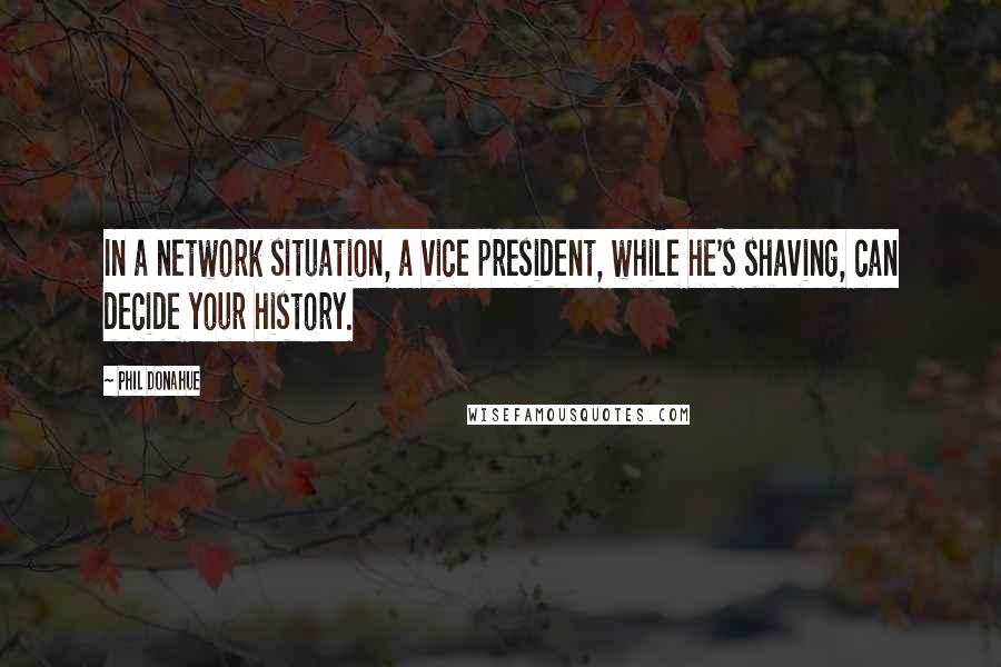 Phil Donahue quotes: In a network situation, a vice president, while he's shaving, can decide your history.