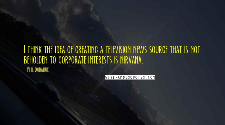 Phil Donahue quotes: I think the idea of creating a television news source that is not beholden to corporate interests is nirvana.