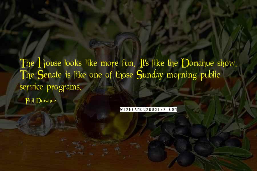 Phil Donahue quotes: The House looks like more fun. It's like the Donahue show. The Senate is like one of those Sunday morning public service programs.