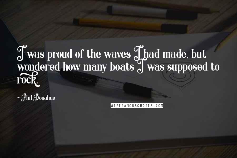 Phil Donahue quotes: I was proud of the waves I had made, but wondered how many boats I was supposed to rock.