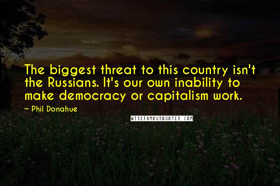 Phil Donahue quotes: The biggest threat to this country isn't the Russians. It's our own inability to make democracy or capitalism work.