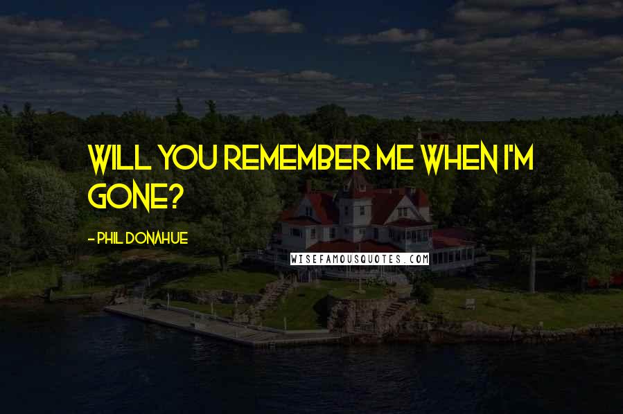 Phil Donahue quotes: Will you remember me when I'm gone?