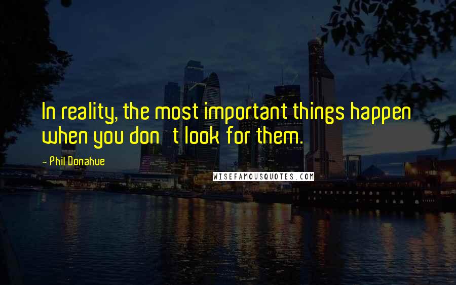Phil Donahue quotes: In reality, the most important things happen when you don't look for them.
