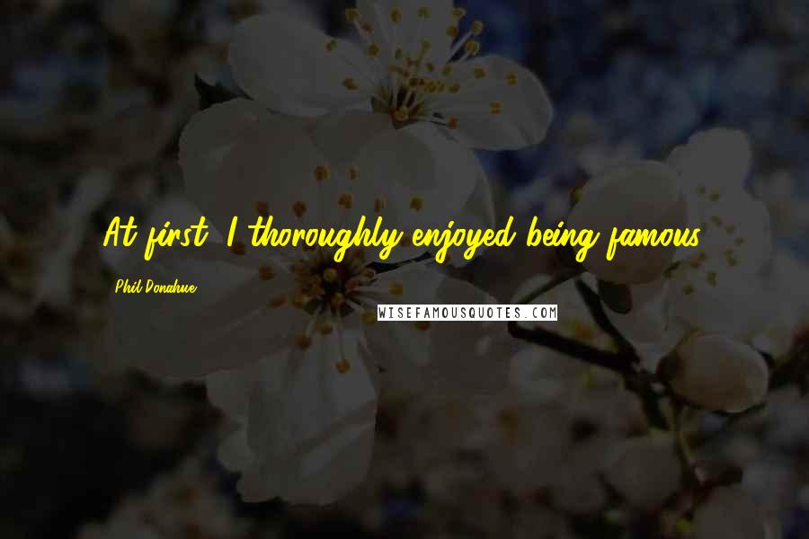 Phil Donahue quotes: At first, I thoroughly enjoyed being famous.