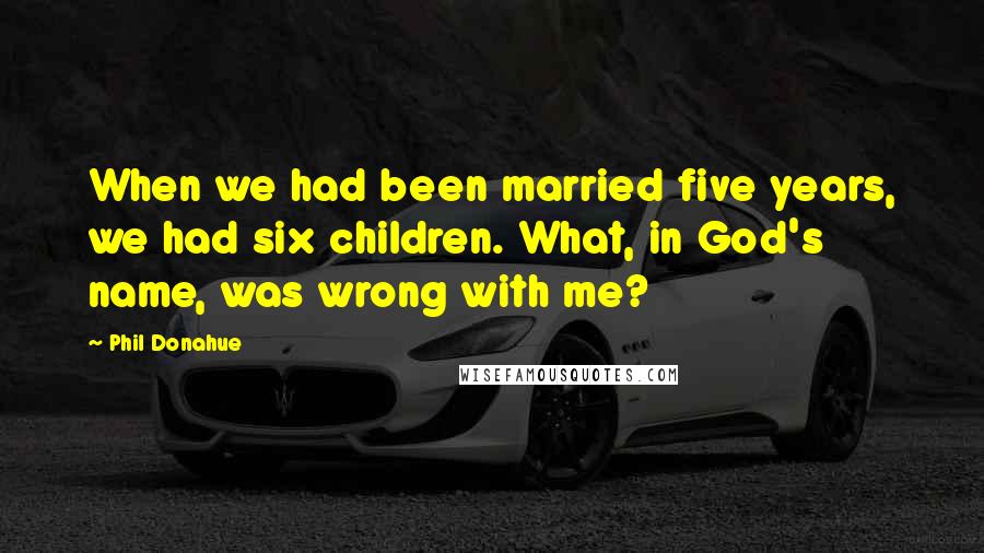 Phil Donahue quotes: When we had been married five years, we had six children. What, in God's name, was wrong with me?