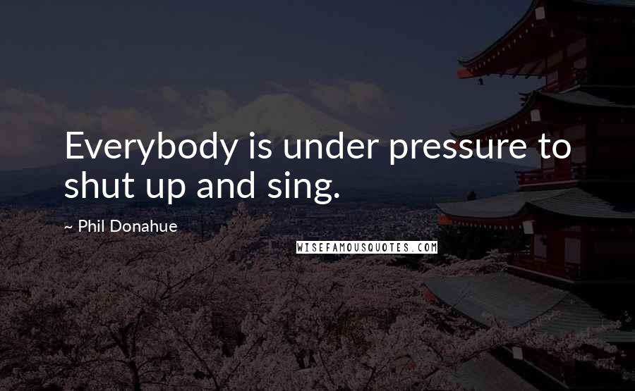 Phil Donahue quotes: Everybody is under pressure to shut up and sing.