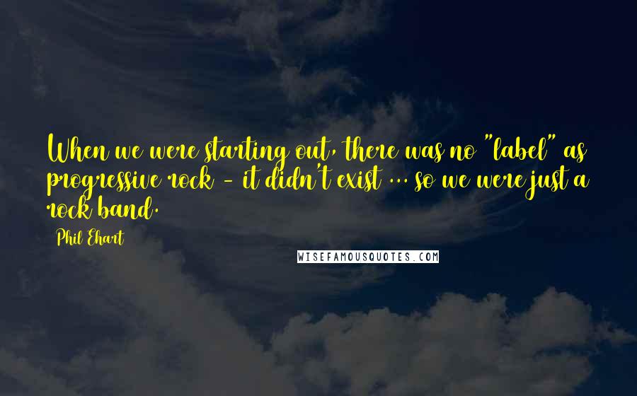 Phil Ehart quotes: When we were starting out, there was no "label" as progressive rock - it didn't exist ... so we were just a rock band.