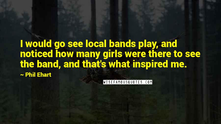 Phil Ehart quotes: I would go see local bands play, and noticed how many girls were there to see the band, and that's what inspired me. Phil Ehart quotes: I would go see local bands play, and noticed how many girls were there to see the band, and that's what inspired me.