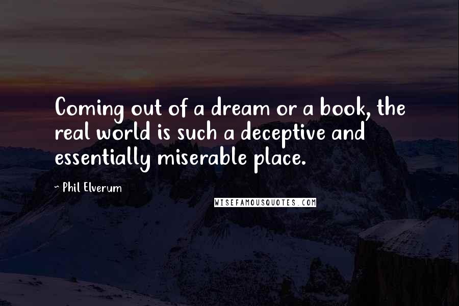 Phil Elverum quotes: Coming out of a dream or a book, the real world is such a deceptive and essentially miserable place. Phil Elverum quotes: Coming out of a dream or a book, the real world is such a deceptive and essentially miserable place.