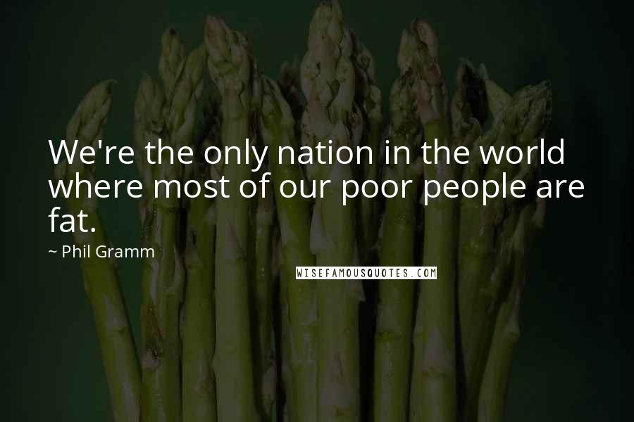 Phil Gramm quotes: We're the only nation in the world where most of our poor people are fat.