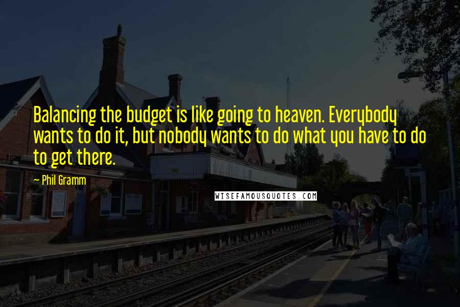 Phil Gramm quotes: Balancing the budget is like going to heaven. Everybody wants to do it, but nobody wants to do what you have to do to get there. Phil Gramm quotes: Balancing the budget is like going to heaven. Everybody wants to do it, but nobody wants to do what you have to do to get there.