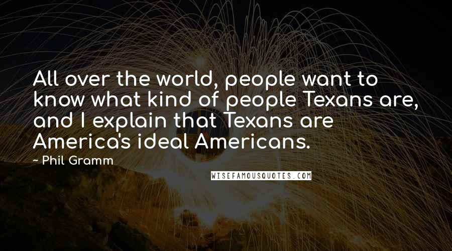 Phil Gramm quotes: All over the world, people want to know what kind of people Texans are, and I explain that Texans are America's ideal Americans. Phil Gramm quotes: All over the world, people want to know what kind of people Texans are, and I explain that Texans are America's ideal Americans.