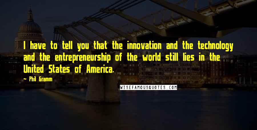 Phil Gramm quotes: I have to tell you that the innovation and the technology and the entrepreneurship of the world still lies in the United States of America. Phil Gramm quotes: I have to tell you that the innovation and the technology and the entrepreneurship of the world still lies in the United States of America.