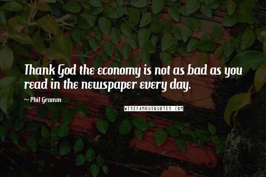 Phil Gramm quotes: Thank God the economy is not as bad as you read in the newspaper every day.