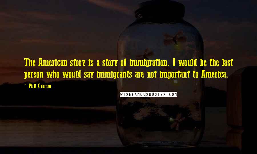 Phil Gramm quotes: The American story is a story of immigration. I would be the last person who would say immigrants are not important to America. Phil Gramm quotes: The American story is a story of immigration. I would be the last person who would say immigrants are not important to America.
