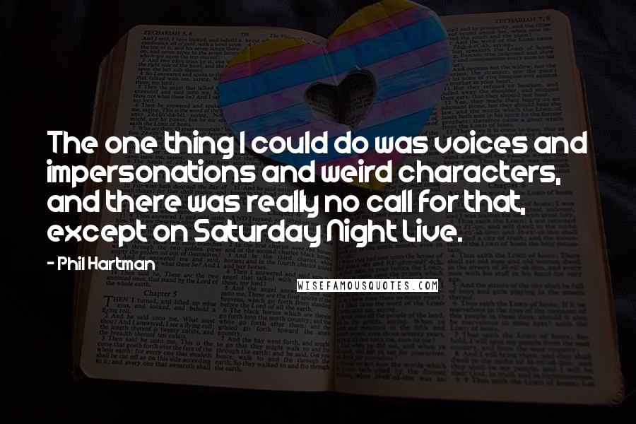 Phil Hartman quotes: The one thing I could do was voices and impersonations and weird characters, and there was really no call for that, except on Saturday Night Live. Phil Hartman quotes: The one thing I could do was voices and impersonations and weird characters, and there was really no call for that, except on Saturday Night Live.