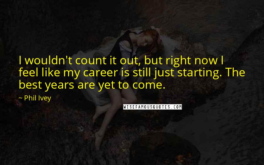 Phil Ivey quotes: I wouldn't count it out, but right now I feel like my career is still just starting. The best years are yet to come.