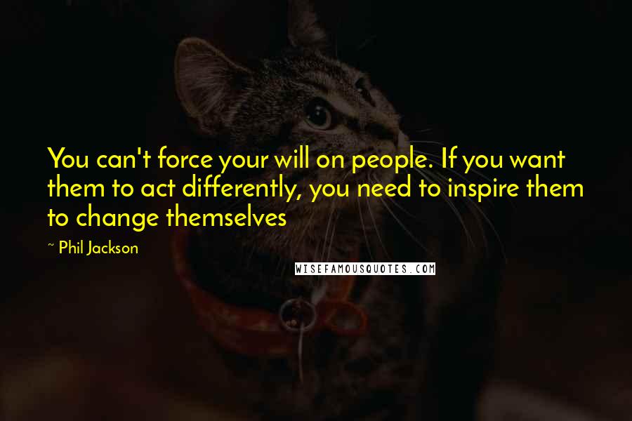 Phil Jackson quotes: You can't force your will on people. If you want them to act differently, you need to inspire them to change themselves Phil Jackson quotes: You can't force your will on people. If you want them to act differently, you need to inspire them to change themselves
