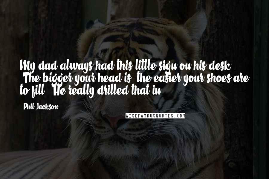 Phil Jackson quotes: My dad always had this little sign on his desk: 'The bigger your head is, the easier your shoes are to fill'. He really drilled that in.