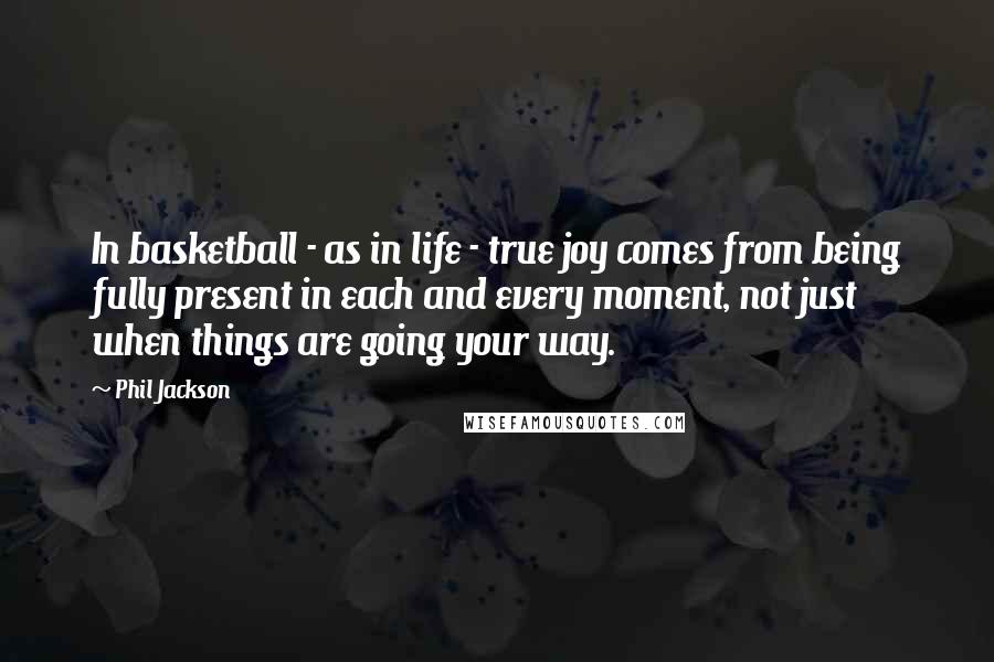 Phil Jackson quotes: In basketball - as in life - true joy comes from being fully present in each and every moment, not just when things are going your way. Phil Jackson quotes: In basketball - as in life - true joy comes from being fully present in each and every moment, not just when things are going your way.