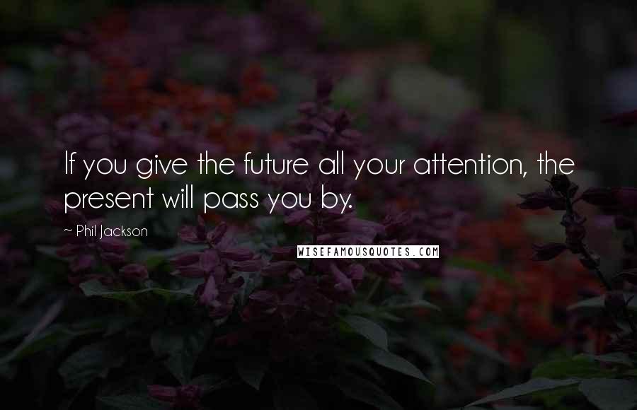 Phil Jackson quotes: If you give the future all your attention, the present will pass you by.