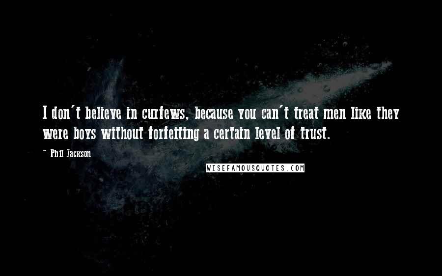 Phil Jackson quotes: I don't believe in curfews, because you can't treat men like they were boys without forfeiting a certain level of trust. Phil Jackson quotes: I don't believe in curfews, because you can't treat men like they were boys without forfeiting a certain level of trust.