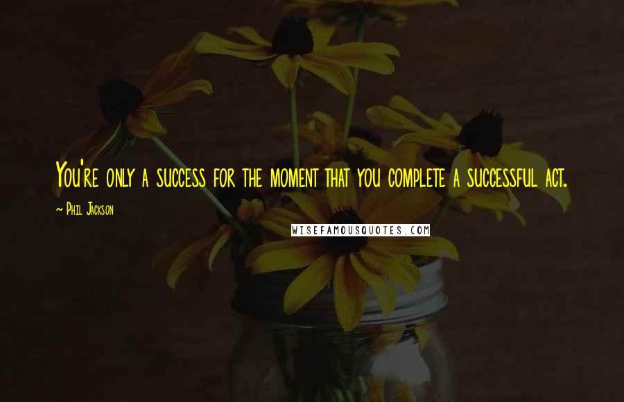 Phil Jackson quotes: You're only a success for the moment that you complete a successful act.