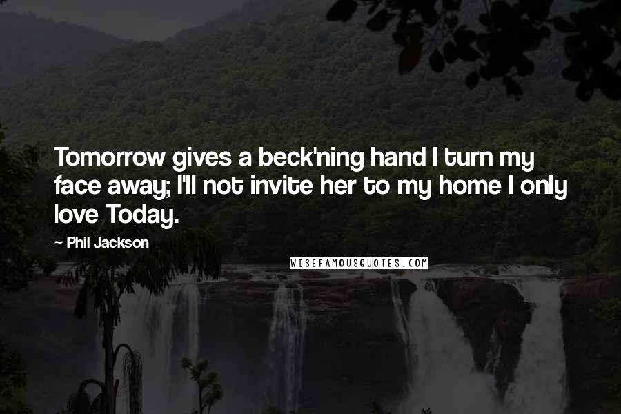 Phil Jackson quotes: Tomorrow gives a beck'ning hand I turn my face away; I'll not invite her to my home I only love Today. Phil Jackson quotes: Tomorrow gives a beck'ning hand I turn my face away; I'll not invite her to my home I only love Today.
