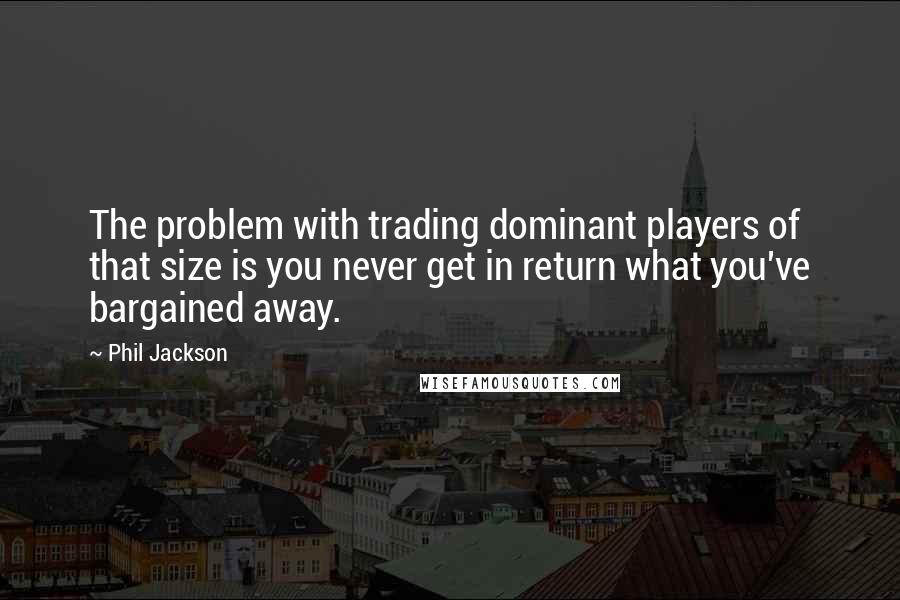 Phil Jackson quotes: The problem with trading dominant players of that size is you never get in return what you've bargained away. Phil Jackson quotes: The problem with trading dominant players of that size is you never get in return what you've bargained away.