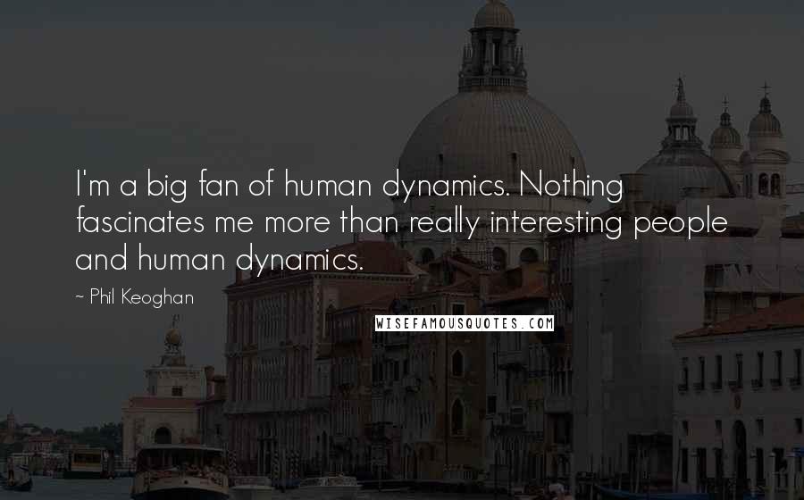 Phil Keoghan quotes: I'm a big fan of human dynamics. Nothing fascinates me more than really interesting people and human dynamics. Phil Keoghan quotes: I'm a big fan of human dynamics. Nothing fascinates me more than really interesting people and human dynamics.