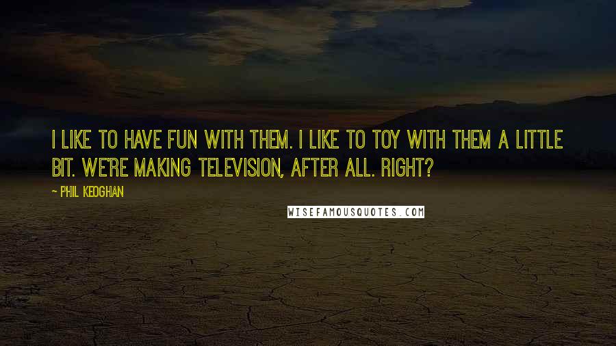 Phil Keoghan quotes: I like to have fun with them. I like to toy with them a little bit. we're making television, after all. Right? Phil Keoghan quotes: I like to have fun with them. I like to toy with them a little bit. we're making television, after all. Right?