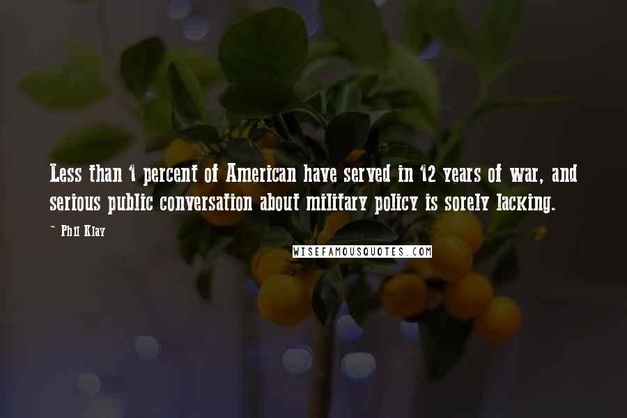 Phil Klay quotes: Less than 1 percent of American have served in 12 years of war, and serious public conversation about military policy is sorely lacking. Phil Klay quotes: Less than 1 percent of American have served in 12 years of war, and serious public conversation about military policy is sorely lacking.